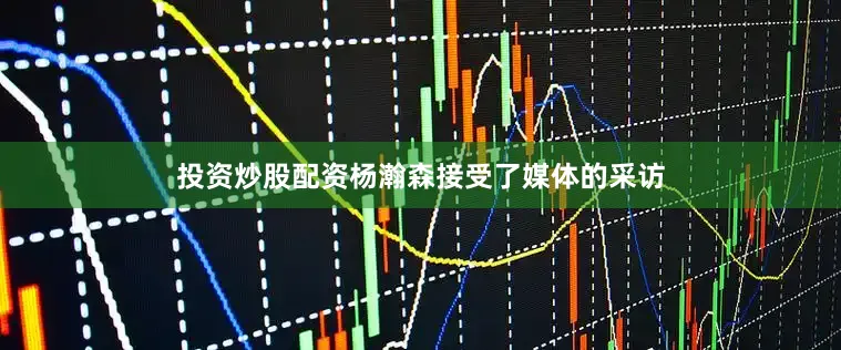 投资炒股配资杨瀚森接受了媒体的采访