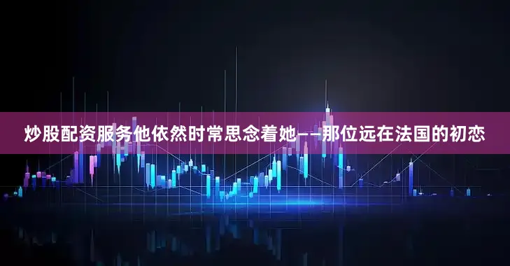 炒股配资服务他依然时常思念着她——那位远在法国的初恋