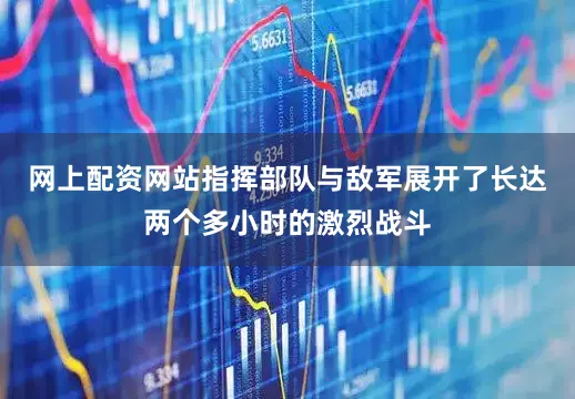 网上配资网站指挥部队与敌军展开了长达两个多小时的激烈战斗