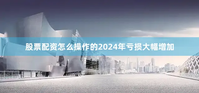 股票配资怎么操作的2024年亏损大幅增加