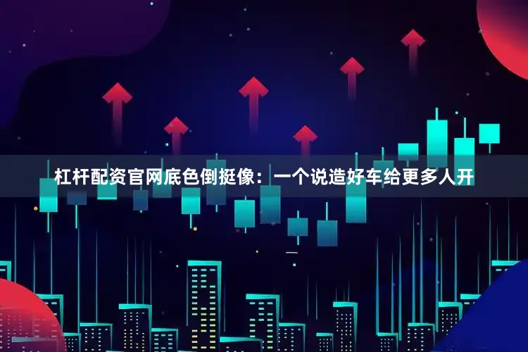 杠杆配资官网底色倒挺像：一个说造好车给更多人开