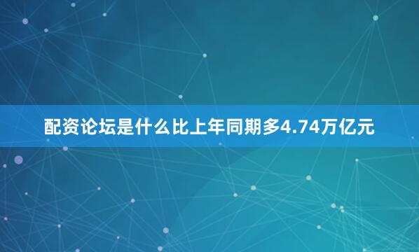 配资论坛是什么比上年同期多4.74万亿元