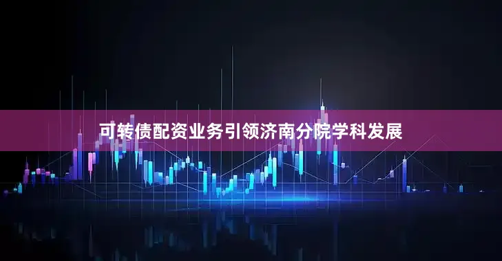 可转债配资业务引领济南分院学科发展