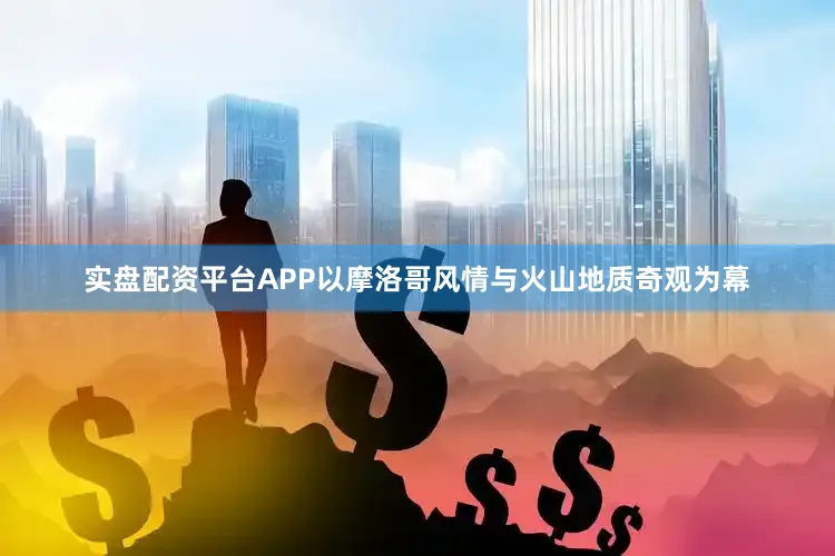 实盘配资平台APP以摩洛哥风情与火山地质奇观为幕