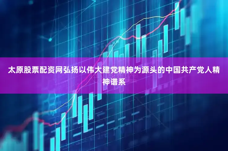 太原股票配资网弘扬以伟大建党精神为源头的中国共产党人精神谱系