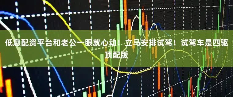 低息配资平台和老公一眼就心动！立马安排试驾！试驾车是四驱顶配版