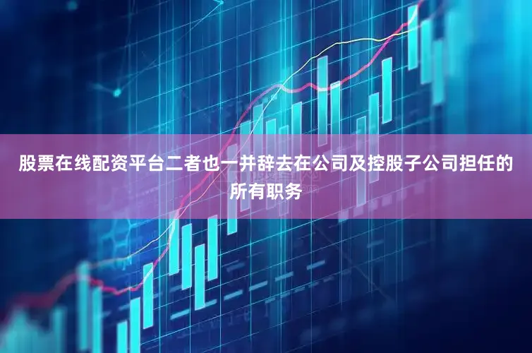 股票在线配资平台二者也一并辞去在公司及控股子公司担任的所有职务