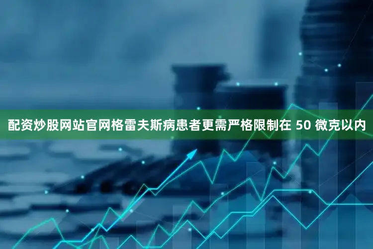配资炒股网站官网格雷夫斯病患者更需严格限制在 50 微克以内