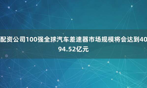 配资公司100强全球汽车差速器市场规模将会达到4094.52亿元